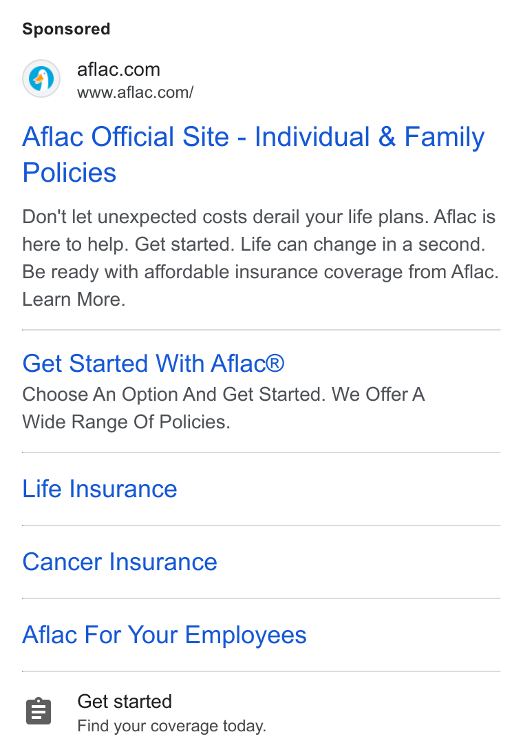Aflac ad on Google Ads: www.aflac.com/ Aflac Official Site - Individual & Family Policies Don't let unexpected costs derail your life plans. Aflac is here to help. Get started. Life can change in a second. Be ready with affordable insurance coverage from Aflac. Learn More. Get Started With Aflac® Choose An Option And Get Started. We Offer A Wide Range Of Policies. Life Insurance Cancer Insurance Aflac For Your Employees Get started Find your coverage today.