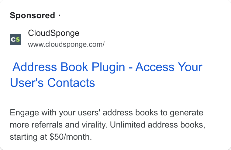 CloudSponge ad on Google Ads: Sponsored - Address Book Plugin - Access Your User's Contacts Engage with your users’ address books to generate more referrals and virality. Unlimited address books, starting at $50/month.