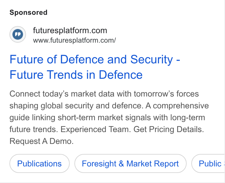 Futures Platform ad on Google Ads: www.futuresplatform.com/ Future of Defence and Security - Future Trends in Defence Connect today’s market data with tomorrow’s forces shaping global security and defence. A comprehensive guide linking short-term market signals with long-term future trends. Experienced Team. Get Pricing Details. Request A Demo. Publications Foresight & Market Report Public :