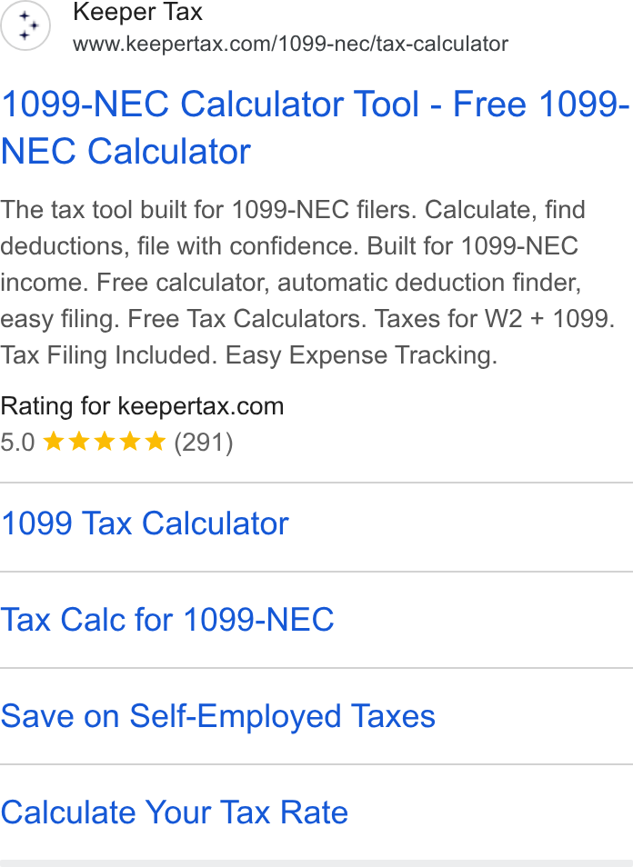 Keeper ad on Google Ads: 1099-NEC Calculator Tool - Free 1099- NEC Calculator The tax tool built for 1099-NEC filers. Calculate, find deductions, file with confidence. Built for 1099-NEC income. Free calculator, automatic deduction finder, easy filing. Free Tax Calculators. Taxes for W2 + 1099. Tax Filing Included. Easy Expense Tracking. Rating for keepertax.com 5.0 ee we & (291) 1099 Tax Calculator Tax Calc for 1099-NEC Save on Self-Employed Taxes Calculate Your Tax Rate