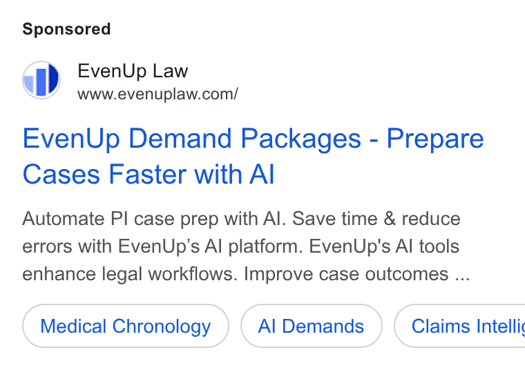 EvenUp ad on Google Ads: Even Up Demand Packages - Prepare Cases Faster with Al Automate PI case prep with Al. Save time & reduce errors with Even Up’s Al platform. Even Up's Al tools enhance legal workflows. Improve case outcomes ... Medical Chronology Al Demands } ( Claims Intellic