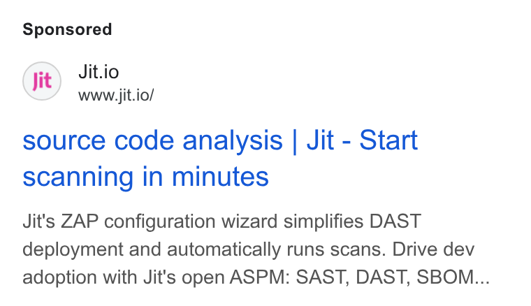 Jit ad on Google Ads: Jit) Jit.io www.jit.io/ source code analysis | Jit - Start scanning in minutes Jit's ZAP configuration wizard simplifies DAST deployment and automatically runs scans. Drive dev adoption with Jit's open ASPM: SAST, DAST, SBOM...