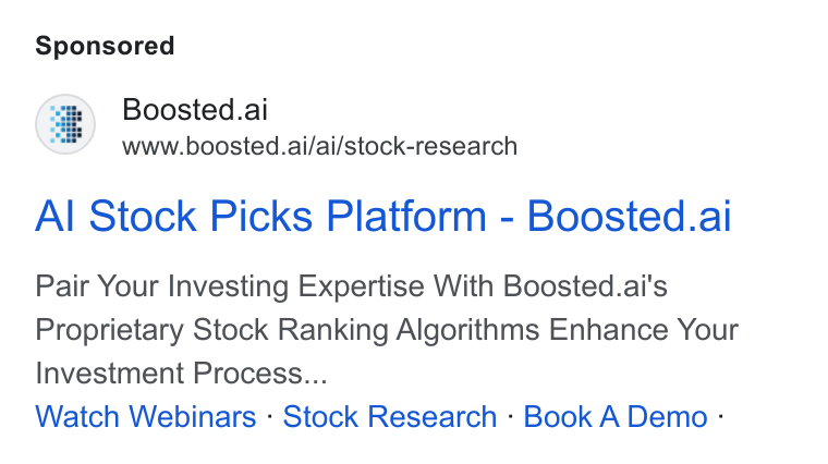 Boosted.ai ad on Google Ads: Boosted.ai te www.boosted.ai/ai/stock-research Al Stock Picks Platform - Boosted.ai Pair Your Investing Expertise With Boosted.ai's Proprietary Stock Ranking Algorithms Enhance Your Investment Process... Watch Webinars - Stock Research - Book A Demo :‘