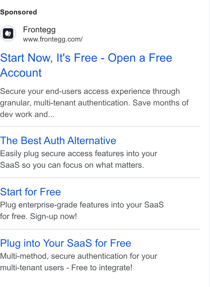 Frontegg ad on Google Ads: Start Now, It's Free - Open a Free Account Secure your end-users access experience through granular, multi-tenant authentication. Save months of dev work and... The Best Auth Alternative Easily plug secure access features into your Saa S so you can focus on what matters. Start for Free Plug enterprise-grade features into your Saa S for free. Sign-up now! Plug into Your Saa S for Free Multi-method, secure authentication for your multi-tenant users - Free to integrate!