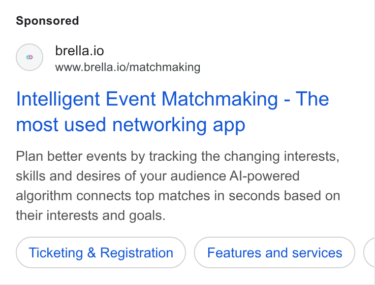 Brella ad on Google Ads: () brella.io www.brella.io/matchmaking Intelligent Event Matchmaking - The most used networking app Plan better events by tracking the changing interests, skills and desires of your audience Al-powered algorithm connects top matches in seconds based on their interests and goals. Ticketing & Registration