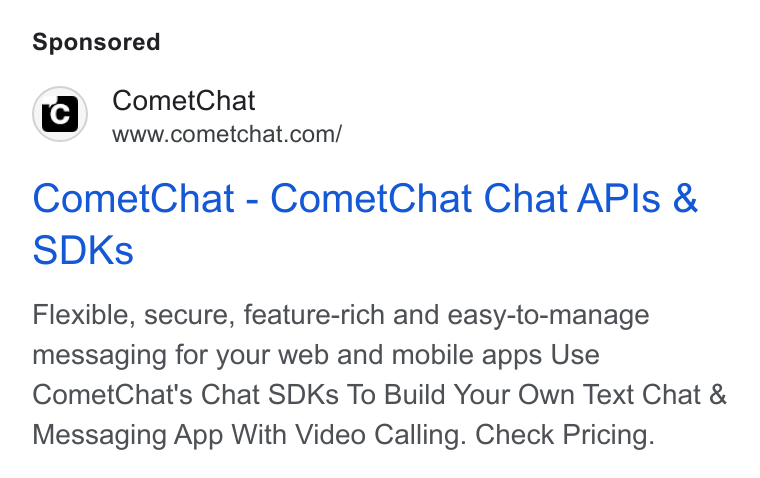 CometChat ad on Google Ads: Comet Chat - Comet Chat Chat APIs & SDKs Flexible, secure, feature-rich and easy-to-manage messaging for your web and mobile apps Use Comet Chat's Chat SDKs To Build Your Own Text Chat & Messaging App With Video Calling. Check Pricing.