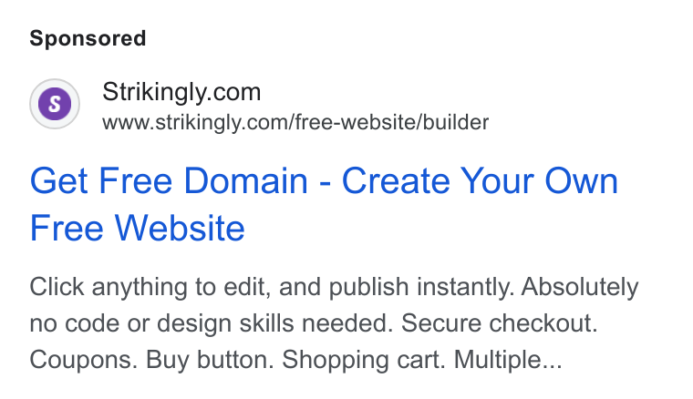 Strikingly ad on Google Ads: www.strikingly.com/free-website/builder Get Free Domain - Create Your Own Free Website Click anything to edit, and publish instantly. Absolutely no code or design skills needed. Secure checkout. Coupons. Buy button. Shopping cart. Multiple...