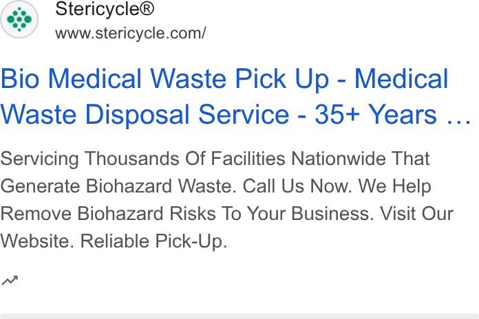 Stericycle ad on Google Ads: Bio Medical Waste Pick Up - Medical Waste Disposal Service - 35+ Years ... Servicing Thousands Of Facilities Nationwide That Generate Biohazard Waste. Call Us Now. We Help Remove Biohazard Risks To Your Business. Visit Our Website. Reliable Pick-Up. n~