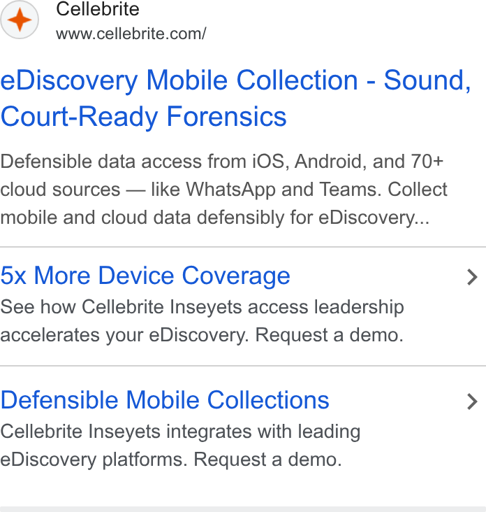 Cellebrite ad on Google Ads: e Discovery Mobile Collection - Sound, Court-Ready Forensics Defensible data access from i OS, Android, and 70+ cloud sources — like Whats App and Teams. Collect mobile and cloud data defensibly for e Discovery... 5x More Device Coverage > See how Cellebrite Inseyets access leadership accelerates your e Discovery. Request a demo. Defensible Mobile Collections > Cellebrite Inseyets integrates with leading e Discovery platforms. Request a demo.