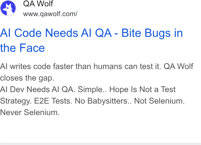 QA Wolf ad on Google Ads: Al Code Needs Al QA - Bite Bugs in the Face Al writes code faster than humans can test it. QA Wolf closes the gap. Al Dev Needs Al QA. Simple.. Hope Is Not a Test Strategy. E2E Tests. No Babysitters.. Not Selenium. Never Selenium.