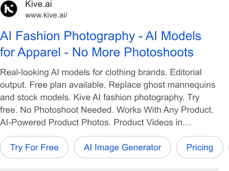 Kive ad on Google Ads: Kive.ai www.kive.ai/ Al Fashion Photography - Al Models for Apparel - No More Photoshoots Real-looking Al models for clothing brands. Editorial output. Free plan available. Replace ghost mannequins and stock models. Kive Al fashion photography. Try free. No Photoshoot Needed. Works With Any Product. Al-Powered Product Photos. Product Videos in... Try For Free Al Image Generator |