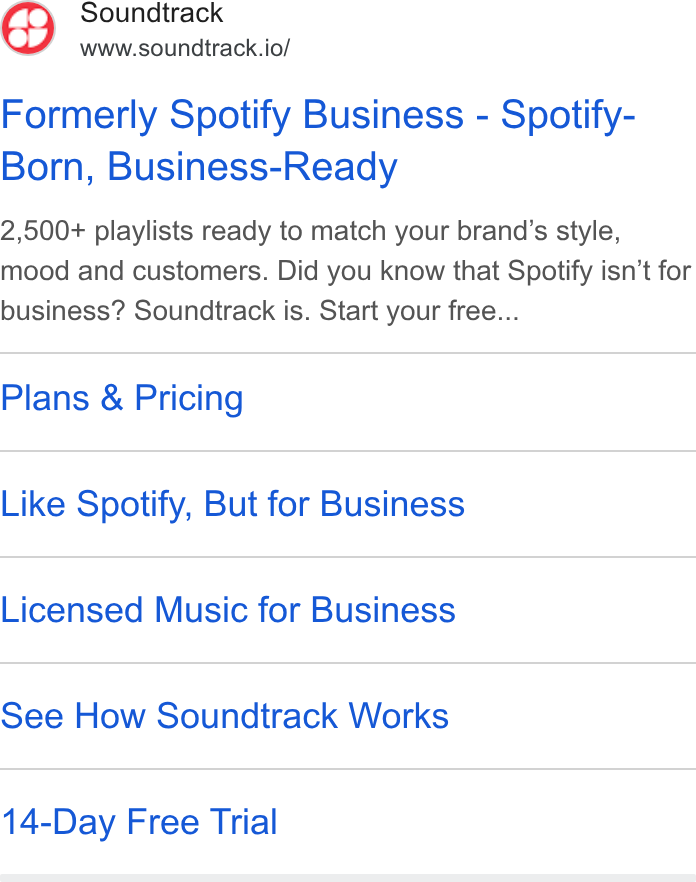 Soundtrack ad on Google Ads: Soundtrack www.soundtrack.io/ Formerly Spotify Business - Spotify- Born, Business-Ready 2,500+ playlists ready to match your brand's style, mood and customers. Did you know that Spotify isn’t for business? Soundtrack is. Start your free... Plans & Pricing Like Spotify, But for Business Licensed Music for Business See How Soundtrack Works 14-Day Free Trial