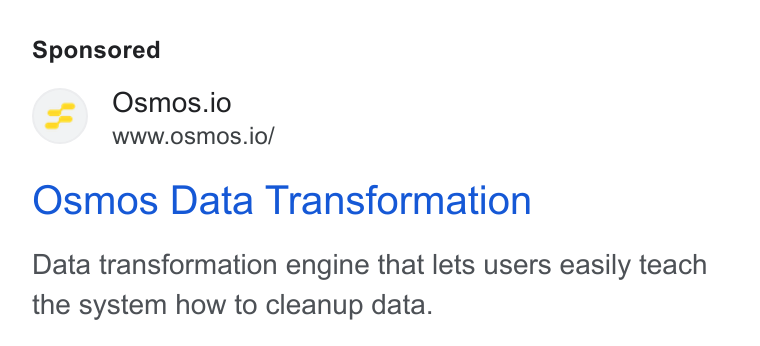 Osmos ad on Google Ads: Osmos.io Wwww.osmos.io/ Osmos Data Transformation Data transformation engine that lets users easily teach the system how to cleanup data.
