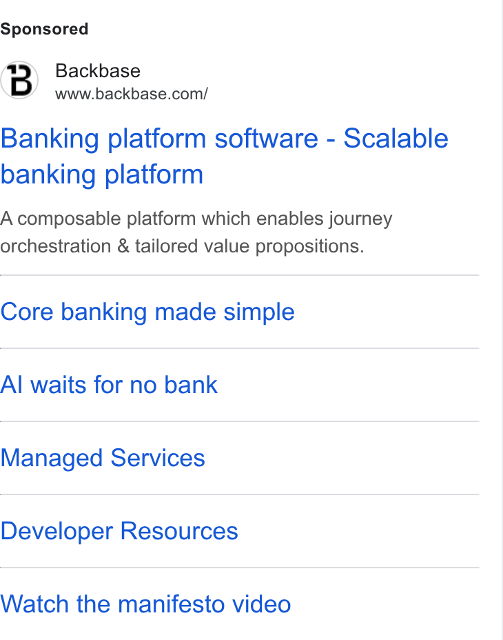 Backbase ad on Google Ads: Banking platform software - Scalable banking platform A composable platform which enables journey orchestration & tailored value propositions. Core banking made simple Al waits for no bank Managed Services Developer Resources Watch the manifesto video