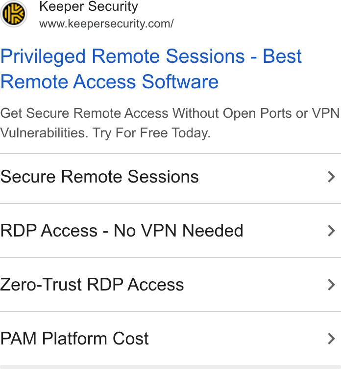 Keeper Security ad on Google Ads: Privileged Remote Sessions - Best Remote Access Software Get Secure Remote Access Without Open Ports or VPN Vulnerabilities. Try For Free Today. Secure Remote Sessions > RDP Access - No VPN Needed > Zero-Trust RDP Access > PAM Platform Cost >