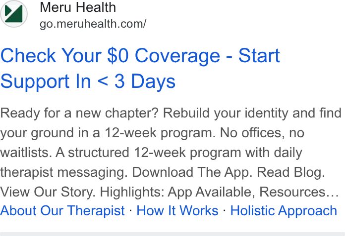 Meru Health ad on Google Ads: Check Your $0 Coverage - Start Support In < 3 Days Ready for a new chapter? Rebuild your identity and find your ground in a 12-week program. No offices, no waitlists. A structured 12-week program with daily therapist messaging. Download The App. Read Blog. View Our Story. Highlights: App Available, Resources... About Our Therapist - How It Works - Holistic Approach
