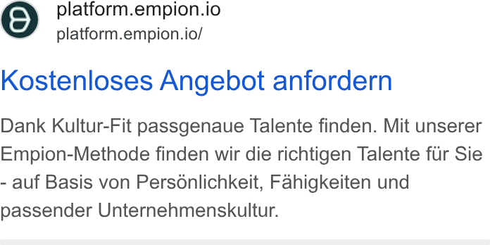 Empion ad on Google Ads: platform.empion.io platform.empion.io/ Kostenloses Angebot anfordern Dank Kultur-Fit passgenaue Talente finden. Mit unserer Empion-Methode finden wir die richtigen Talente fur Sie - auf Basis von Personlichkeit, Fahigkeiten und passender Unternehmenskultur.