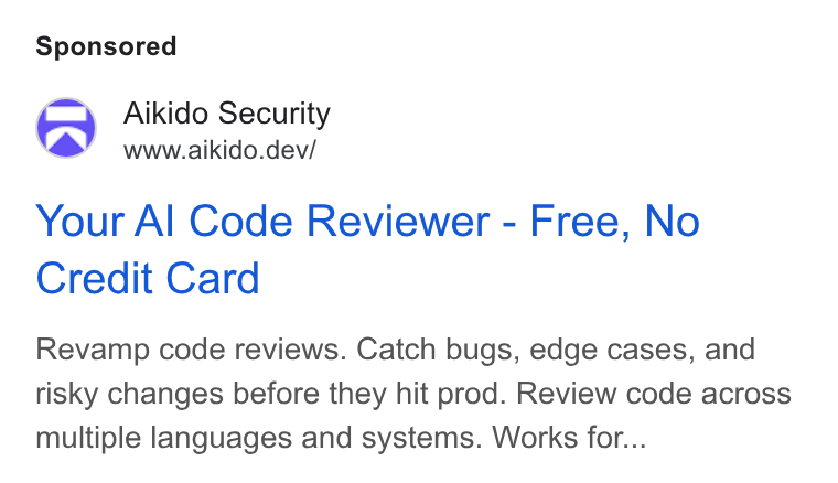 Aikido Security ad on Google Ads: Aikido Security www.aikido.dev/ Your Al Code Reviewer - Free, No Credit Card Revamp code reviews. Catch bugs, edge cases, and risky changes before they hit prod. Review code across multiple languages and systems. Works for...