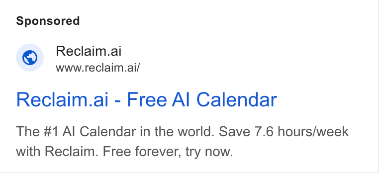 Reclaim.ai ad on Google Ads: Reclaim.ai www.reclaim.ai/ Reclaim.ai - Free Al Calendar The #1 Al Calendar in the world. Save 7.6 hours/week with Reclaim. Free forever, try now.