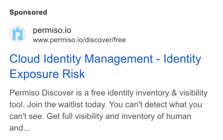 Permiso Security ad on Google Ads: permiso.io www.permiso.io/discover/free Cloud Identity Management - Identity Exposure Risk Permiso Discover is a free identity inventory & visibility tool. Join the waitlist today. You can't detect what you can't see. Get full visibility and inventory of human and...