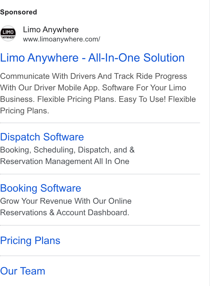 Limo Anywhere ad on Google Ads: Limo Anywhere - All-In-One Solution Communicate With Drivers And Track Ride Progress With Our Driver Mobile App. Software For Your Limo Business. Flexible Pricing Plans. Easy To Use! Flexible Pricing Plans. Dispatch Software Booking, Scheduling, Dispatch, and & Reservation Management All In One Booking Software Grow Your Revenue With Our Online Reservations & Account Dashboard. Pricing Plans Our Team