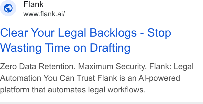 Flank ad on Google Ads: Flank www.flank.ai/ Clear Your Legal Backlogs - Stop Wasting Time on Drafting Zero Data Retention. Maximum Security. Flank: Legal Automation You Can Trust Flank is an Al-powered platform that automates legal workflows.