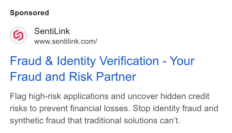 SentiLink ad on Google Ads: Fraud & Identity Verification - Your Fraud and Risk Partner Flag high-risk applications and uncover hidden credit risks to prevent financial losses. Stop identity fraud and synthetic fraud that traditional solutions can't.
