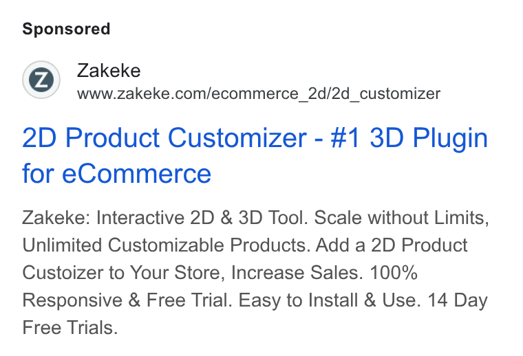 Zakeke ad on Google Ads: 2D Product Customizer - #1 3D Plugin for e Commerce Zakeke: Interactive 2D & 3D Tool. Scale without Limits, Unlimited Customizable Products. Add a 2D Product Custoizer to Your Store, Increase Sales. 100% Responsive & Free Trial. Easy to Install & Use. 14 Day Free Trials.