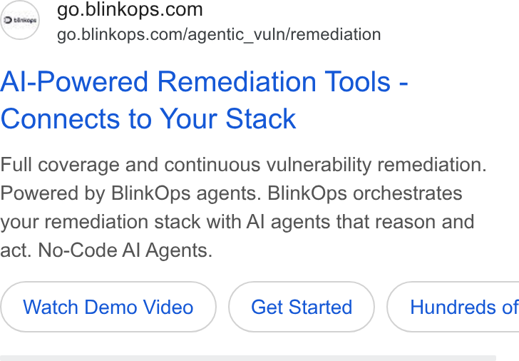 BlinkOps ad on Google Ads: go.blinkops.com/agentic_vuln/remediation Al-Powered Remediation Tools - Connects to Your Stack Full coverage and continuous vulnerability remediation. Powered by Blink Ops agents. Blink Ops orchestrates your remediation stack with Al agents that reason and act. No-Code Al Agents. Watch Demo Video Get Started } ( Hundreds of