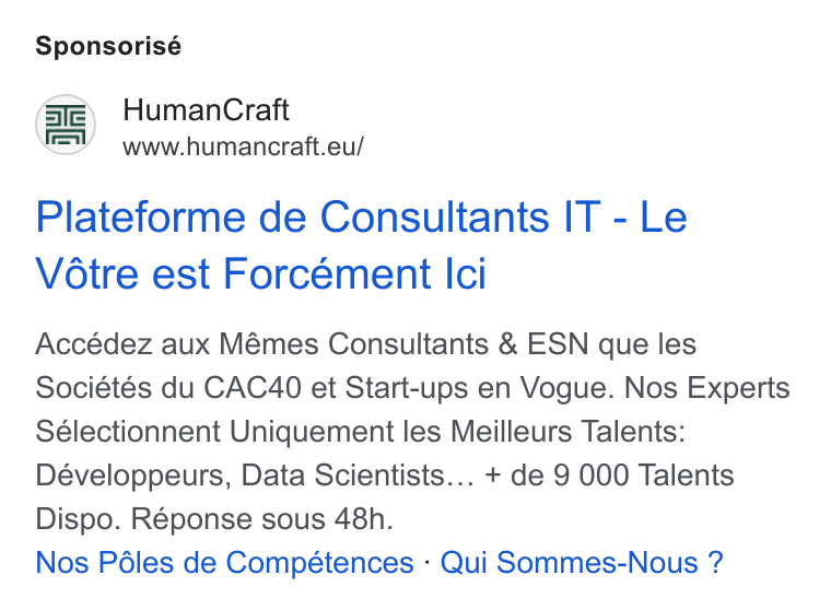 HumanCraft ad on Google Ads: Sponsorisé GE) Human Craft www.humancraft.eu/ Plateforme de Consultants IT - Le Vétre est Forcément Ici Accédez aux Mémes Consultants & ESN que les Sociétés du CAC40 et Start-ups en Vogue. Nos Experts Sélectionnent Uniquement les Meilleurs Talents: Développeurs, Data Scientists... + de 9 000 Talents Dispo. Réponse sous 48h. Nos Péles de Compétences - Qui Sommes-Nous ?