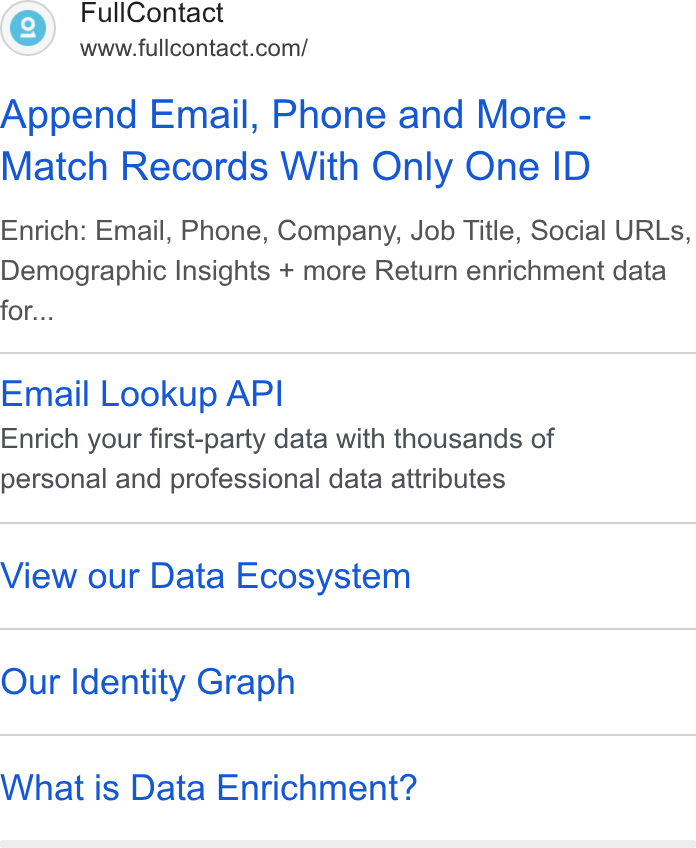 FullContact ad on Google Ads: Append Email, Phone and More - Match Records With Only One ID Enrich: Email, Phone, Company, Job Title, Social URLs, Demographic Insights + more Return enrichment data for... Email Lookup API Enrich your first-party data with thousands of personal and professional data attributes View our Data Ecosystem Our Identity Graph What is Data Enrichment?