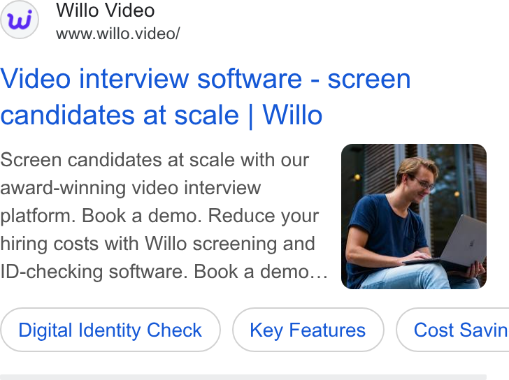 Willo ad on Google Ads: Willo Video www.willo.video/ Video interview software - screen candidates at scale | Willo Screen candidates at scale with our award-winning video interview platform. Book a demo. Reduce your hiring costs with Willo screening and ID-checking software. Book a demo.. Digital Identity Check ) Identity ( Digital Identity Check ) (Key Features ) Features } ( Cost Savin