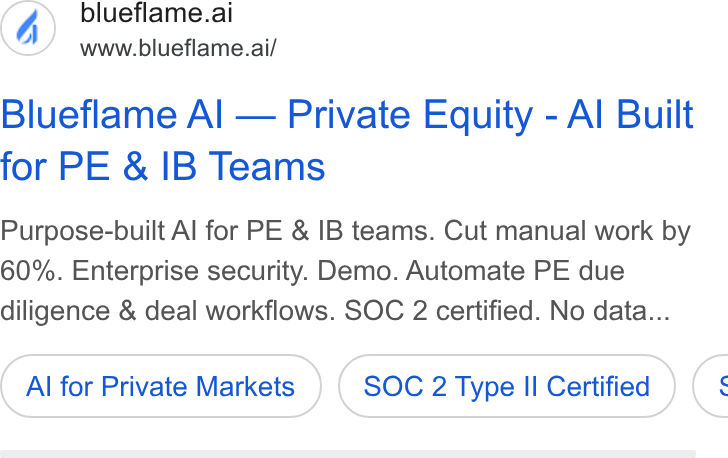 Blueflame AI ad on Google Ads: blueflame.ai www.blueflame.ai/ Blueflame Al — Private Equity - Al Built for PE & IB Teams Purpose-built Al for PE & IB teams. Cut manual work by 60%. Enterprise security. Demo. Automate PE due diligence & deal workflows. SOC 2 certified. No data... Al for Private Markets SOC 2 Type II Certified (: