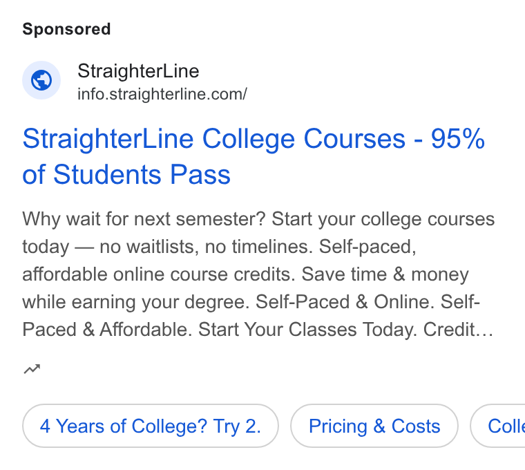 StraighterLine ad on Google Ads: Straighter Line College Courses - 95% of Students Pass Why wait for next semester? Start your college courses today — no waitlists, no timelines. Self-paced, affordable online course credits. Save time & money while earning your degree. Self-Paced & Online. Self- Paced & Affordable. Start Your Classes Today. Credit... w 4 Years of College? Try 2. Pricing & Costs } ( Coll