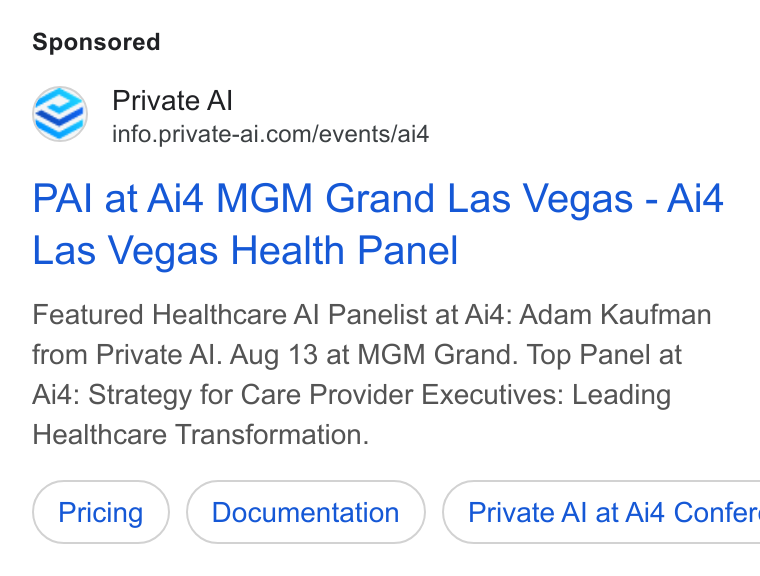 Private AI ad on Google Ads: PAI at Aid MGM Grand Las Vegas - Ai4 Las Vegas Health Panel Featured Healthcare Al Panelist at Ai4: Adam Kaufman from Private Al. Aug 13 at MGM Grand. Top Panel at Ai4: Strategy for Care Provider Executives: Leading Healthcare Transformation. Private Al at Ai4 Confer:
