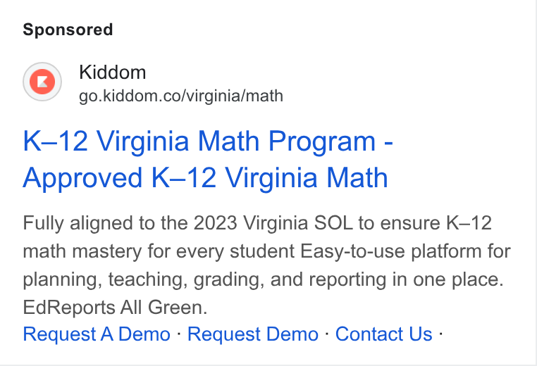 Kiddom ad on Google Ads: K-12 Virginia Math Program - Approved K-12 Virginia Math Fully aligned to the 2023 Virginia SOL to ensure K-12 math mastery for every student Easy-to-use platform for planning, teaching, grading, and reporting in one place. Ed Reports All Green. Request A Demo - Request Demo - Contact Us -