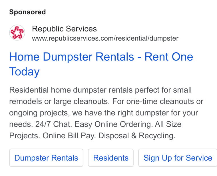 Republic Services ad on Google Ads: Home Dumpster Rentals - Rent One Today Residential home dumpster rentals perfect for small remodels or large cleanouts. For one-time cleanouts or ongoing projects, we have the right dumpster for your needs. 24/7 Chat. Easy Online Ordering. All Size Projects. Online Bill Pay. Disposal & Recycling. Dumpster Rentals Sign Up for Service