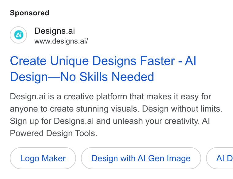 Designs.ai ad on Google Ads: Designs.ai www.designs.ai/ Create Unique Designs Faster - Al Design—No Skills Needed Design.ai is a creative platform that makes it easy for anyone to create stunning visuals. Design without limits. Sign up for Designs.ai and unleash your creativity. Al Powered Design Tools. Logo Maker Design with Al Genimage }( AID