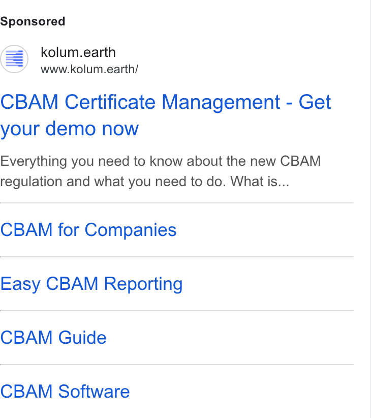 kolum ad on Google Ads: = kolum.earth www.kolum.earth/ CBAM Certificate Management - Get your demo now Everything you need to know about the new CBAM regulation and what you need to do. What is... CBAM for Companies Easy CBAM Reporting CBAM Guide CBAM Software