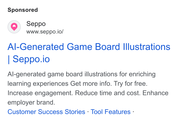 Seppo.io ad on Google Ads: Seppo www.seppo.io/ Al-Generated Game Board Illustrations Seppo.io Al-generated game board illustrations for enriching learning experiences Get more info. Try for free. Increase engagement. Reduce time and cost. Enhance employer brand. Customer Success Stories - Tool Features -