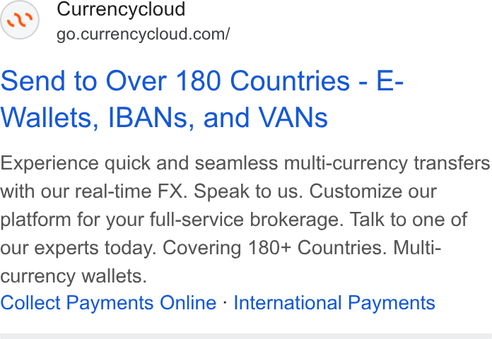 Currencycloud ad on Google Ads: Send to Over 180 Countries - E- Wallets, IBANs, and VANs Experience quick and seamless multi-currency transfers with our real-time FX. Speak to us. Customize our platform for your full-service brokerage. Talk to one of our experts today. Covering 180+ Countries. Multi- currency wallets. Collect Payments Online - International Payments