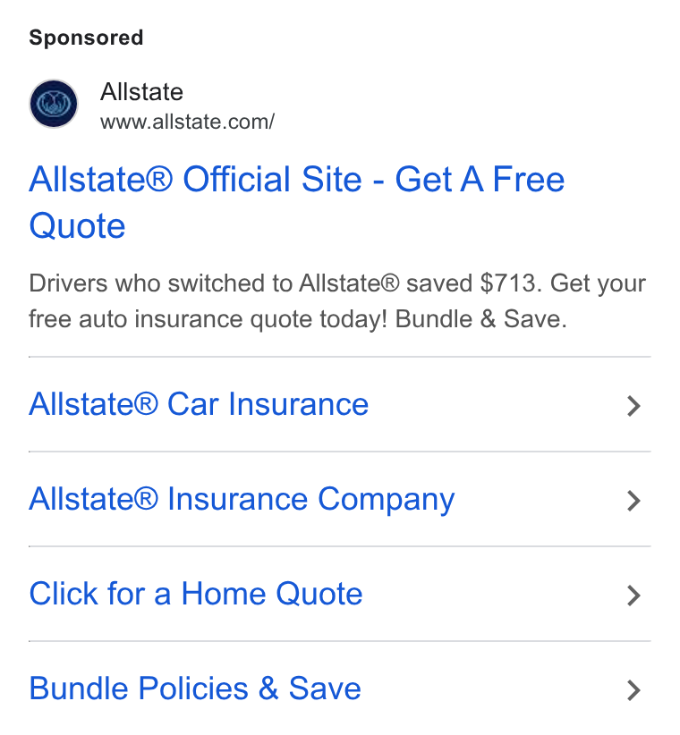 Allstate ad on Google Ads: Allstate® Official Site - Get A Free Quote Drivers who switched to Allstate® saved $713. Get your free auto insurance quote today! Bundle & Save. Allstate® Car Insurance > Allstate® Insurance Company > Click for a Home Quote > Bundle Policies & Save >