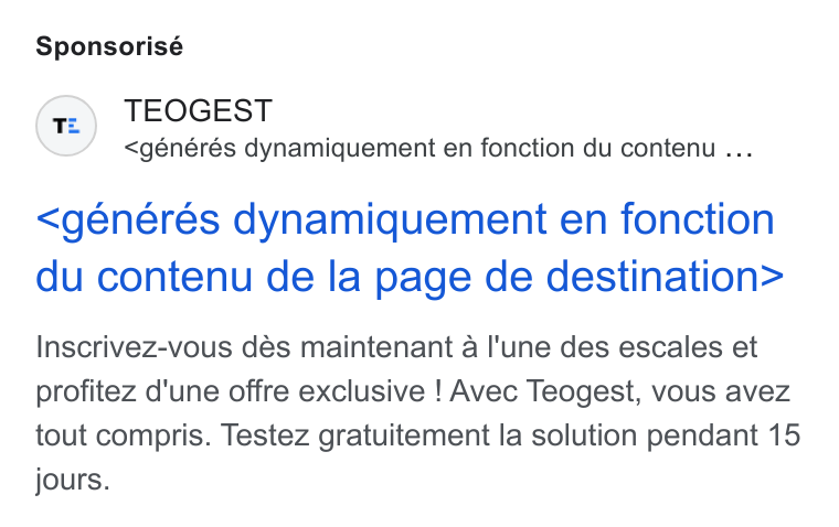 Teogest ad on Google Ads: Sponsorisé TEOGEST <générés dynamiquement en fonction du contenu ... <généres dynamiquement en fonction du contenu de la page de destination> Inscrivez-vous dés maintenant a l'une des escales et profitez d'une offre exclusive ! Avec Teogest, vous avez tout compris. Testez gratuitement la solution pendant 15 jours.