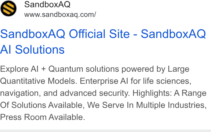 SandboxAQ ad on Google Ads: Sandbox AQ Official Site - Sandbox AQ Al Solutions Explore Al + Quantum solutions powered by Large Quantitative Models. Enterprise Al for life sciences, navigation, and advanced security. Highlights: A Range Of Solutions Available, We Serve In Multiple Industries, Press Room Available.