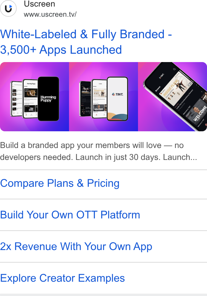 Uscreen ad on Google Ads: (uy) Uscreen www.uscreen.tv/ White-Labeled & Fully Branded - 3,500+ Apps Launched Build a branded app your members will love — no developers needed. Launch in just 30 days. Launch... Compare Plans & Pricing Build Your Own OTT Platform 2x Revenue With Your Own App Explore Creator Examples