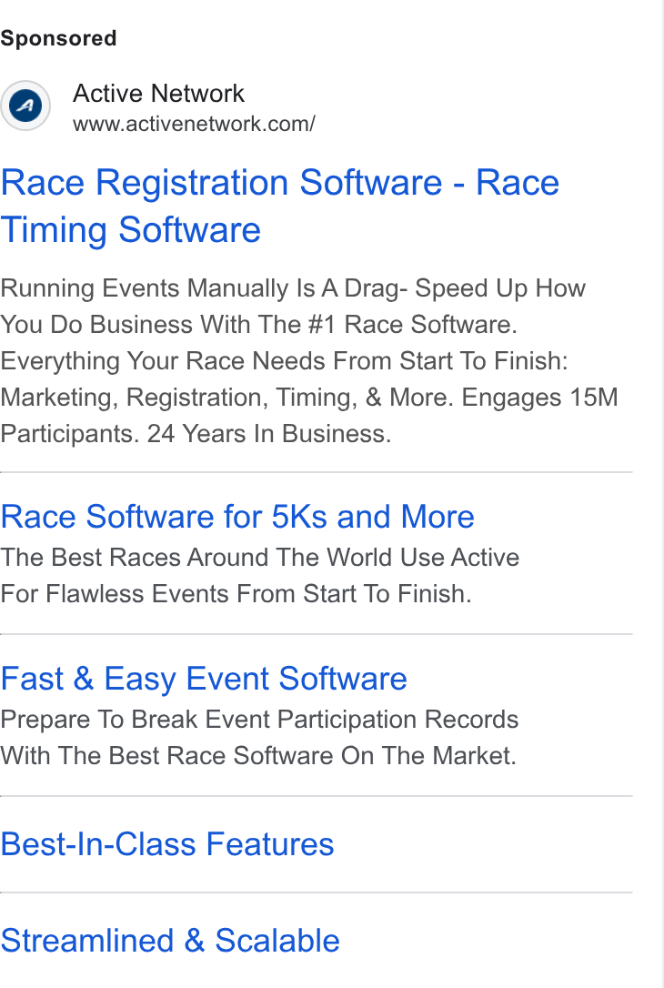 ACTIVE Network ad on Google Ads: Race Registration Software - Race Timing Software Running Events Manually Is A Drag- Speed Up How You Do Business With The #1 Race Software. Everything Your Race Needs From Start To Finish: Marketing, Registration, Timing, & More. Engages 15M Participants. 24 Years In Business. Race Software for 5Ks and More The Best Races Around The World Use Active For Flawless Events From Start To Finish. Fast & Easy Event Software Prepare To Break Event Participation Records With The Best Race Software On The Market. Best-In-Class Features Streamlined & Scalable