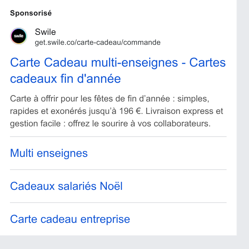 Swile ad on Google Ads: Sponsorisé Carte Cadeau multi-enseignes - Cartes cadeaux fin d'année Carte a offrir pour les fétes de fin d’année : simples, rapides et exonérés jusqu’a 196 €. Livraison express et gestion facile : offrez le sourire 4 vos collaborateurs. Multi enseignes Cadeaux salariés Noél Carte cadeau entreprise