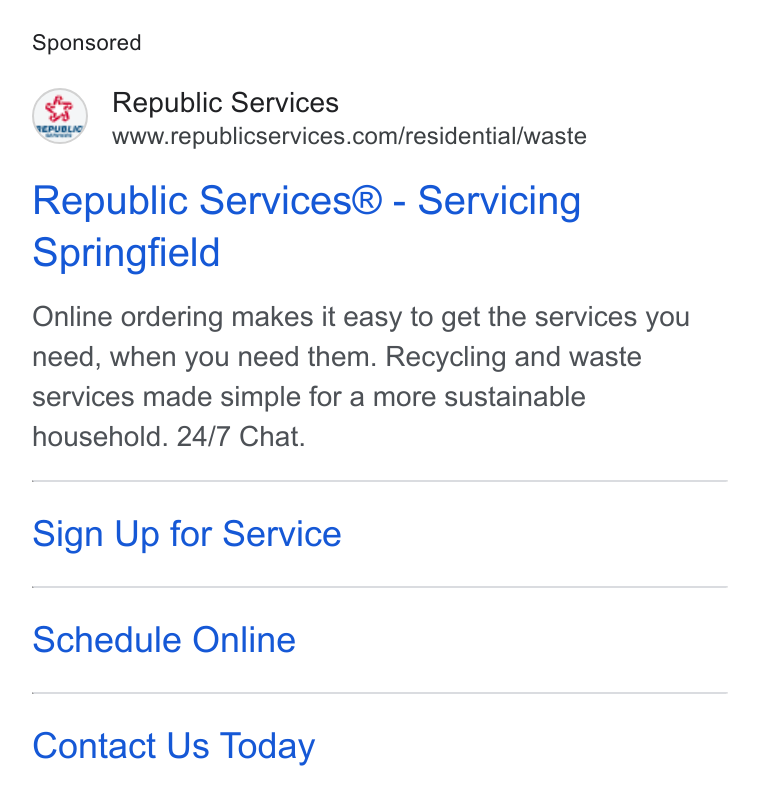 Republic Services ad on Google Ads: Republic Services® - Servicing Springfield Online ordering makes it easy to get the services you need, when you need them. Recycling and waste services made simple for a more sustainable household. 24/7 Chat. Sign Up for Service Schedule Online Contact Us Today