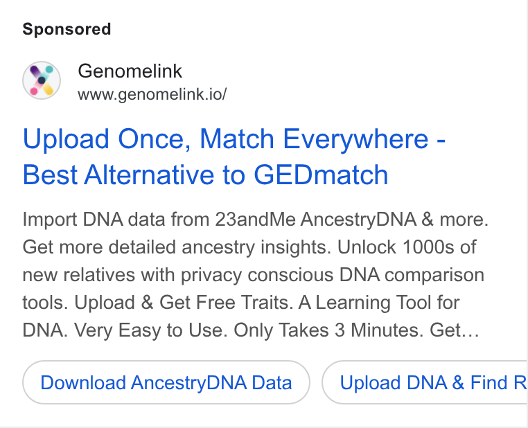 Genomelink ad on Google Ads: Genomelink www.genomelink.io/ Upload Once, Match Everywhere - Best Alternative to GEDmatch Import DNA data from 23and Me Ancestry DNA & more. Get more detailed ancestry insights. Unlock 1000s of new relatives with privacy conscious DNA comparison tools. Upload & Get Free Traits. A Learning Tool for DNA. Very Easy to Use. Only Takes 3 Minutes. Get... Download Ancestry DNA Data Upload DNA & Find R