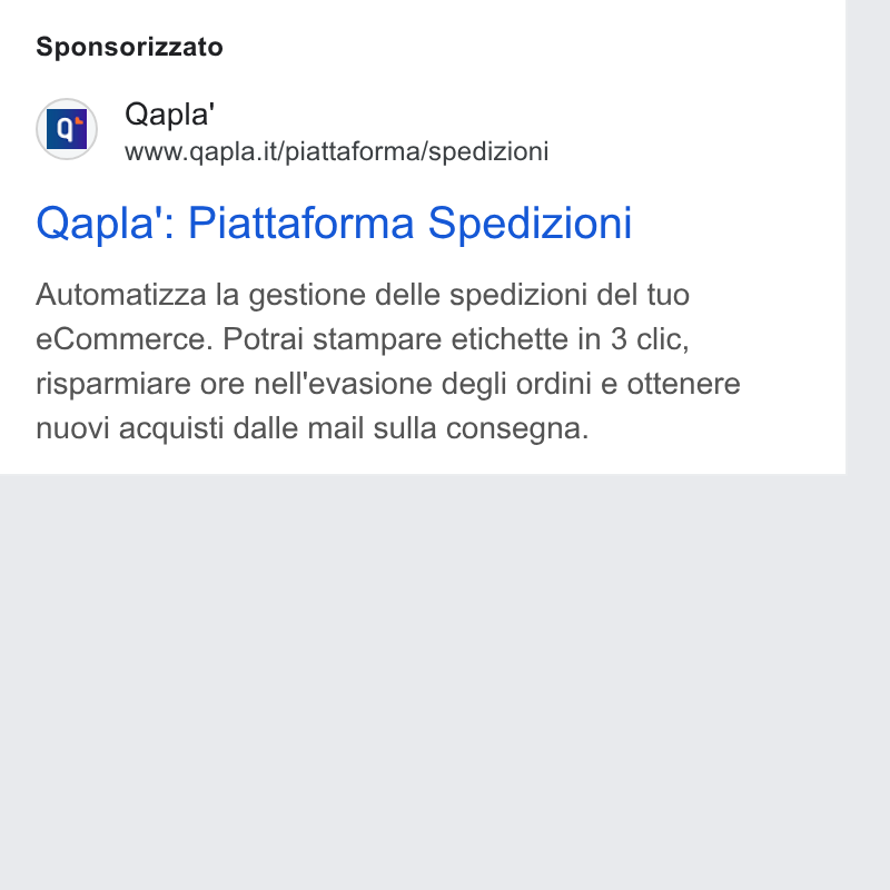 Qapla' ad on Google Ads: Sponsorizzato Qapla’': Piattaforma Spedizioni Automatizza la gestione delle spedizioni del tuo e Commerce. Potrai stampare etichette in 3 clic, risparmiare ore nell'evasione degli ordini e ottenere nuovi acquisti dalle mail sulla consegna.